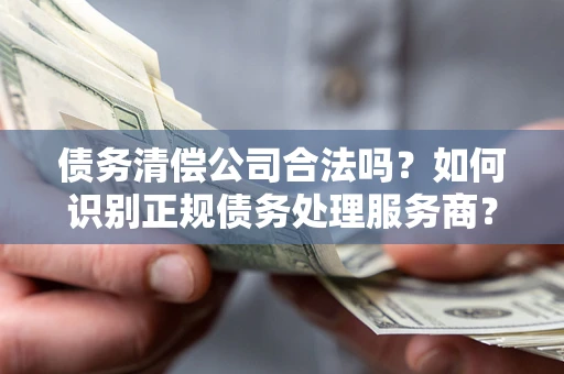济南债务清偿公司合法吗？如何识别正规债务处理服务商？
