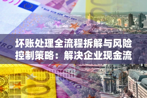 济南坏账处理全流程拆解与风险控制策略：解决企业现金流顽疾的实战指南