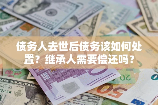 济南债务人去世后债务该如何处置？继承人需要偿还吗？