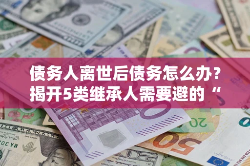 济南债务人离世后债务怎么办？揭开5类继承人需要避的“坑”
