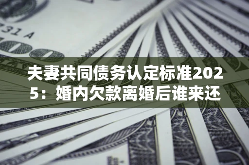 济南夫妻共同债务认定标准2025:婚内欠款离婚后谁来还? 济南夫妻共同债务认定标准2025:婚内欠款离婚后谁来还?
