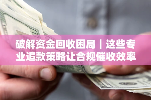 济南破解资金回收困局｜这些专业追款策略让合规催收效率翻倍