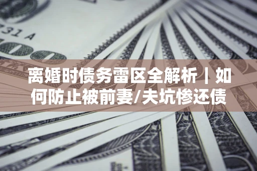 济南离婚时债务雷区全解析｜如何防止被前妻/夫坑惨还债？